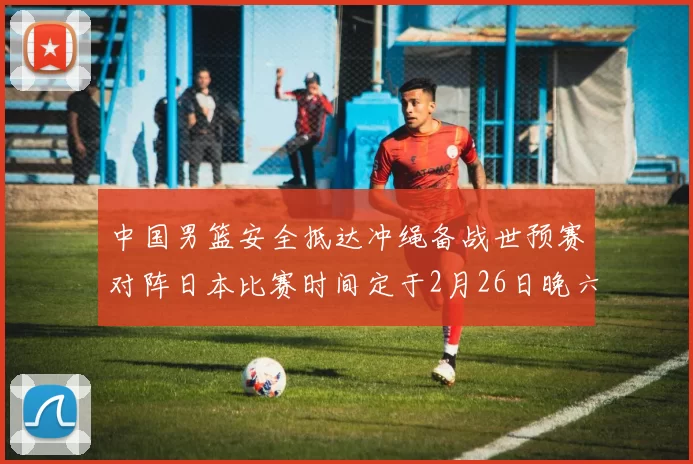 中国男篮安全抵达冲绳备战世预赛对阵日本比赛时间定于2月26日晚六点五分