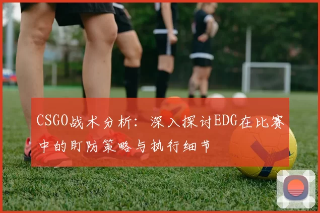 CSGO战术分析：深入探讨EDG在比赛中的盯防策略与执行细节