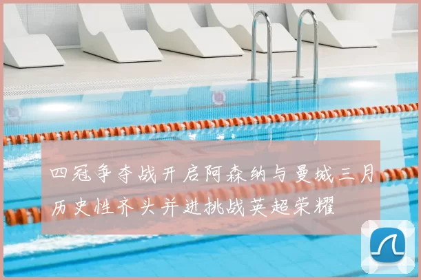 四冠争夺战开启阿森纳与曼城三月历史性齐头并进挑战英超荣耀