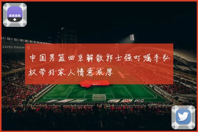 中国男篮回京解散郭士强叮嘱李弘权带好家人情意浓厚