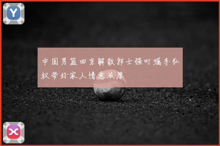 中国男篮回京解散郭士强叮嘱李弘权带好家人情意浓厚