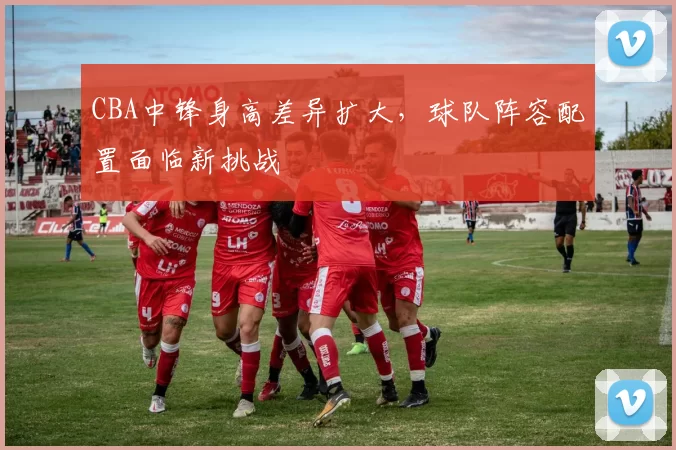 CBA中锋身高差异扩大，球队阵容配置面临新挑战