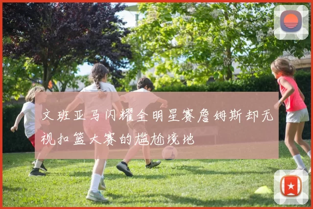 文班亚马闪耀全明星赛詹姆斯却无视扣篮大赛的尴尬境地