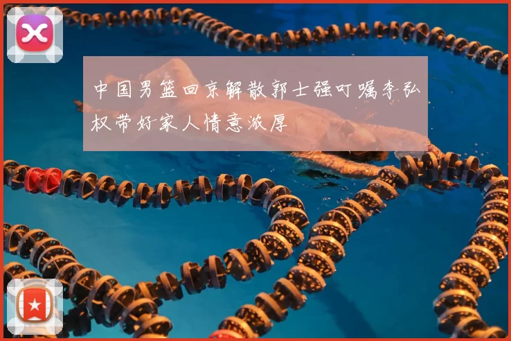 中国男篮回京解散郭士强叮嘱李弘权带好家人情意浓厚
