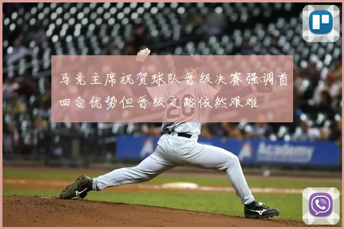 马竞主席祝贺球队晋级决赛强调首回合优势但晋级之路依然艰难