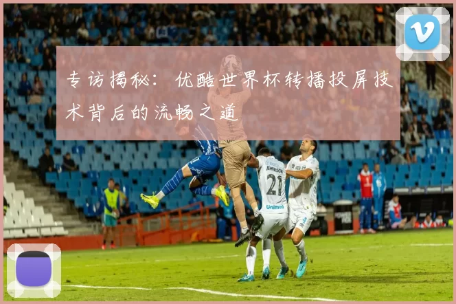 专访揭秘：优酷世界杯转播投屏技术背后的流畅之道
