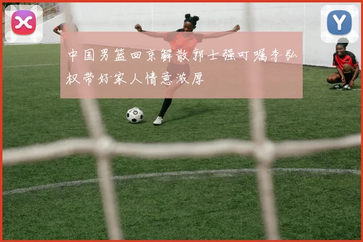 中国男篮回京解散郭士强叮嘱李弘权带好家人情意浓厚
