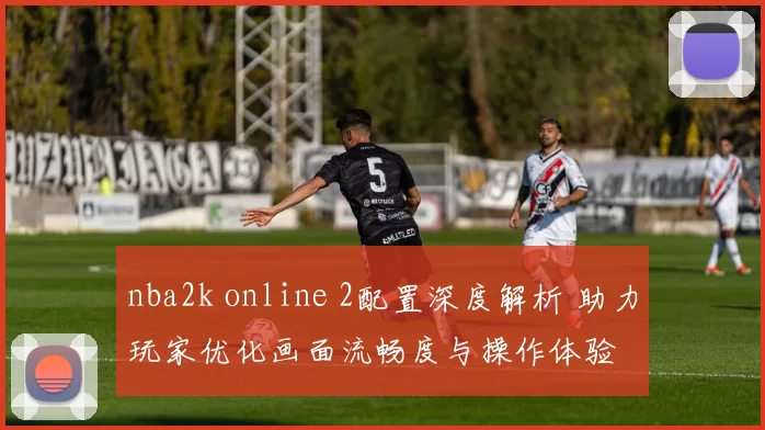 nba2k online 2配置深度解析 助力玩家优化画面流畅度与操作体验