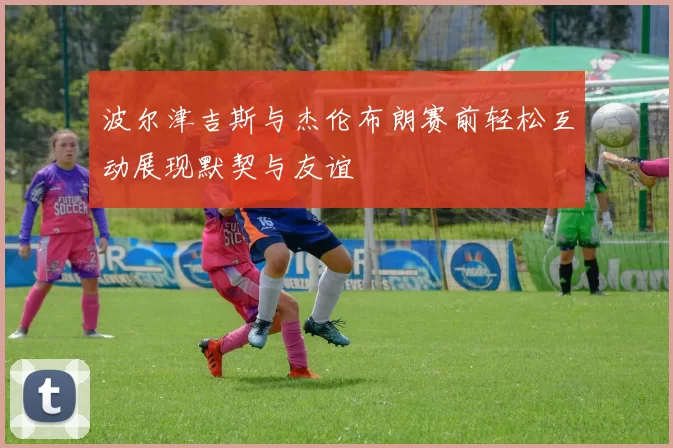 波尔津吉斯与杰伦布朗赛前轻松互动展现默契与友谊