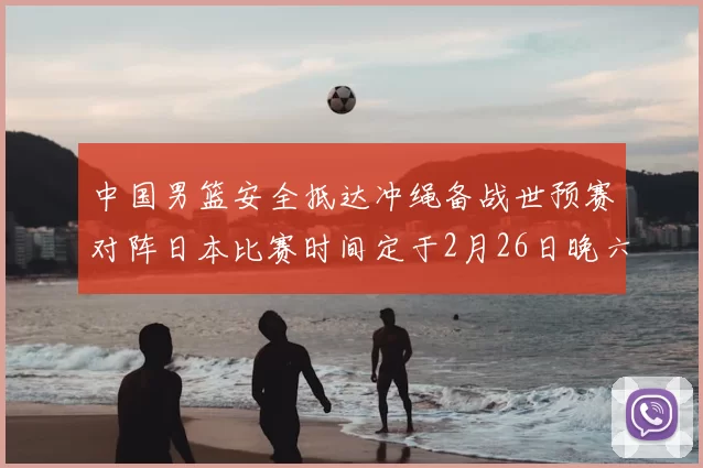 中国男篮安全抵达冲绳备战世预赛对阵日本比赛时间定于2月26日晚六点五分