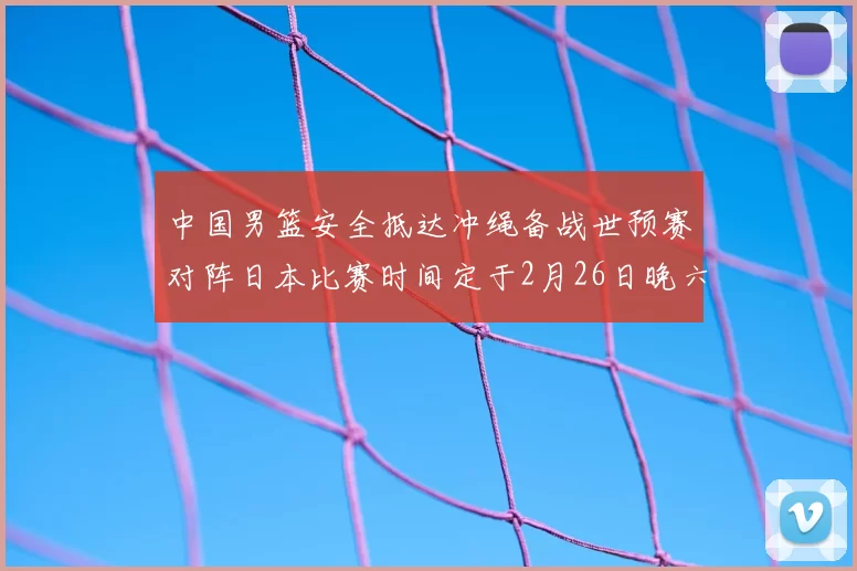 中国男篮安全抵达冲绳备战世预赛对阵日本比赛时间定于2月26日晚六点五分