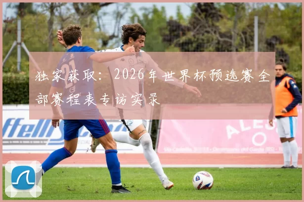 独家获取：2026年世界杯预选赛全部赛程表专访实录