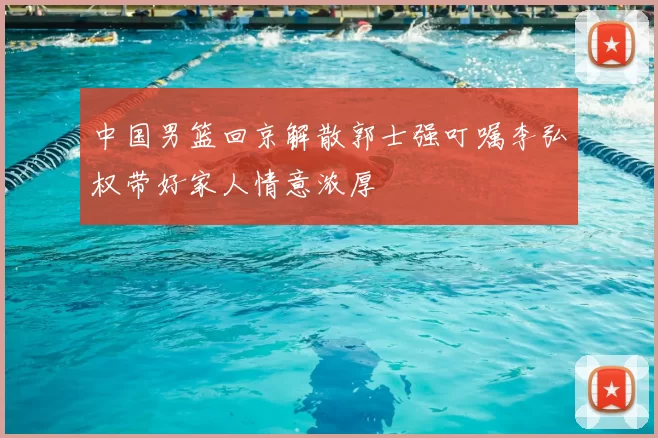 中国男篮回京解散郭士强叮嘱李弘权带好家人情意浓厚
