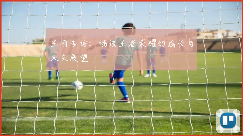 王丽专访：畅谈王者荣耀的成长与未来展望