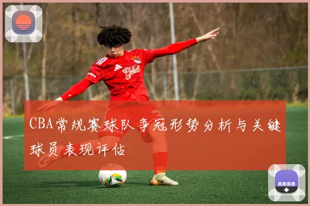 CBA常规赛球队争冠形势分析与关键球员表现评估