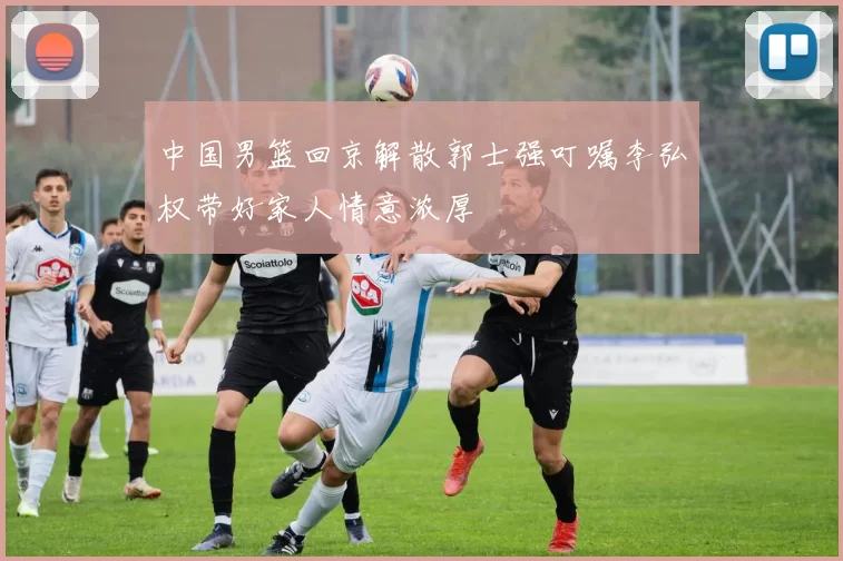 中国男篮回京解散郭士强叮嘱李弘权带好家人情意浓厚