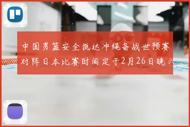 中国男篮安全抵达冲绳备战世预赛对阵日本比赛时间定于2月26日晚六点五分
