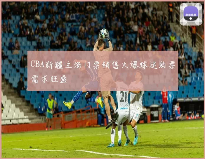 CBA新疆主场门票销售火爆球迷购票需求旺盛