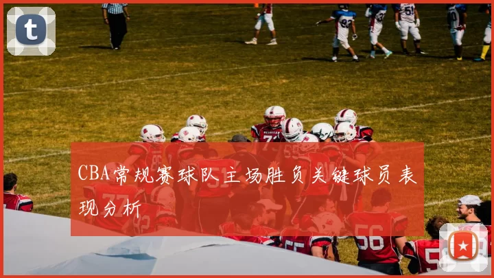 CBA常规赛球队主场胜负关键球员表现分析