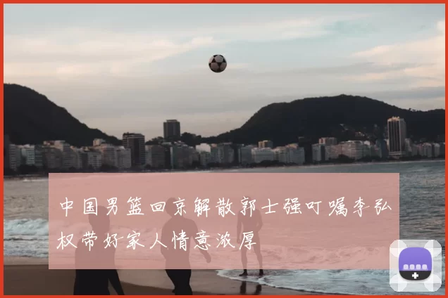 中国男篮回京解散郭士强叮嘱李弘权带好家人情意浓厚