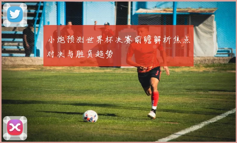小炮预测世界杯决赛前瞻解析焦点对决与胜负趋势