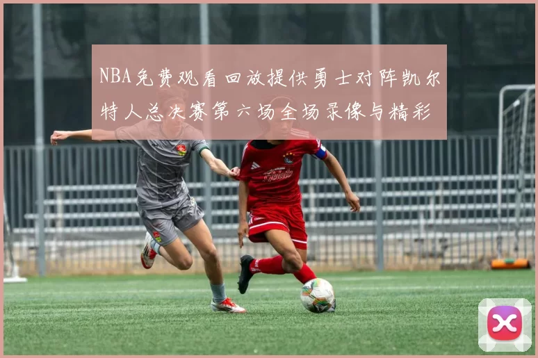 NBA免费观看回放提供勇士对阵凯尔特人总决赛第六场全场录像与精彩集锦