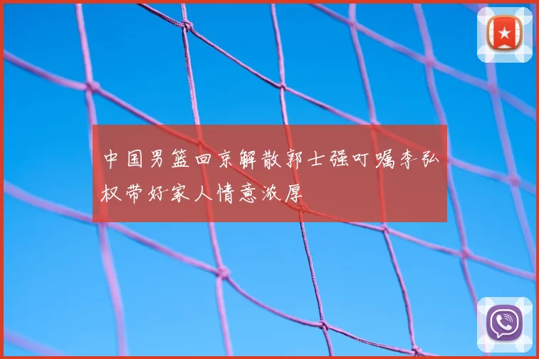 中国男篮回京解散郭士强叮嘱李弘权带好家人情意浓厚