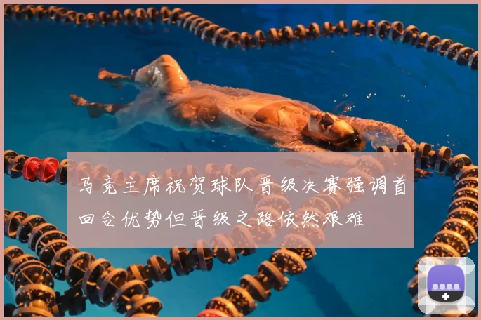马竞主席祝贺球队晋级决赛强调首回合优势但晋级之路依然艰难