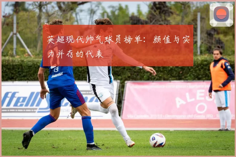 英超现代帅气球员榜单：颜值与实力并存的代表
