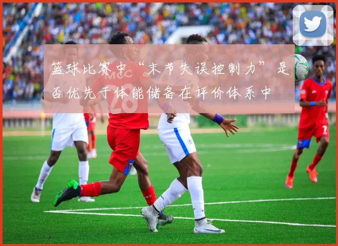 篮球比赛中“末节失误控制力”是否优先于体能储备在评价体系中