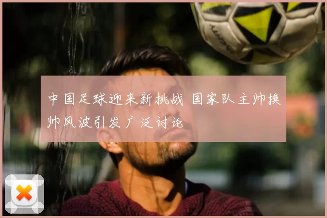中国足球迎来新挑战 国家队主帅换帅风波引发广泛讨论