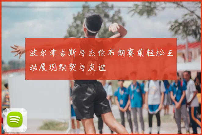 波尔津吉斯与杰伦布朗赛前轻松互动展现默契与友谊