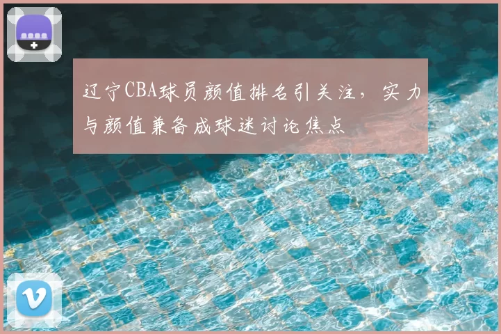 辽宁CBA球员颜值排名引关注，实力与颜值兼备成球迷讨论焦点