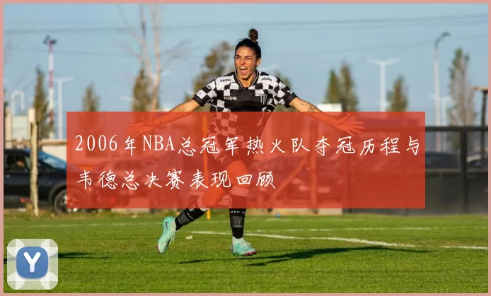 2006年NBA总冠军热火队夺冠历程与韦德总决赛表现回顾