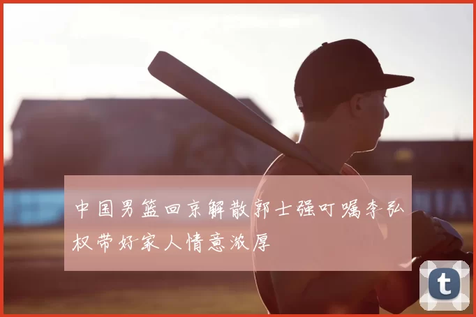 中国男篮回京解散郭士强叮嘱李弘权带好家人情意浓厚