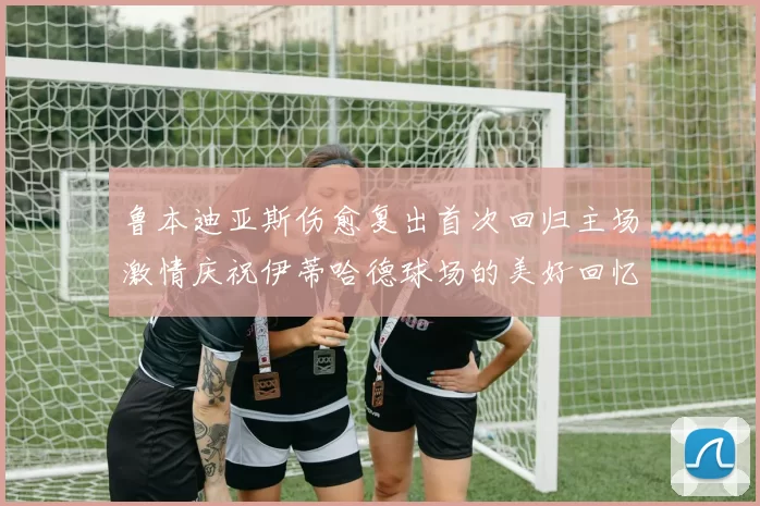 鲁本迪亚斯伤愈复出首次回归主场激情庆祝伊蒂哈德球场的美好回忆