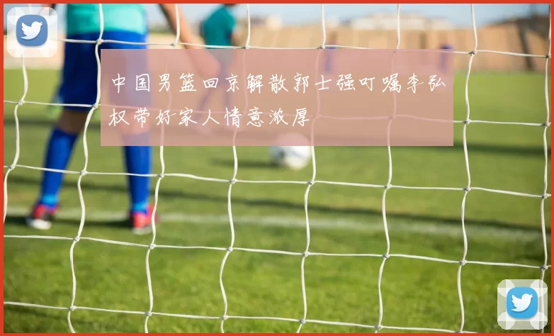 中国男篮回京解散郭士强叮嘱李弘权带好家人情意浓厚
