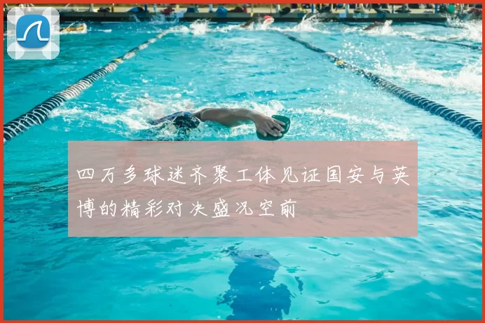四万多球迷齐聚工体见证国安与英博的精彩对决盛况空前