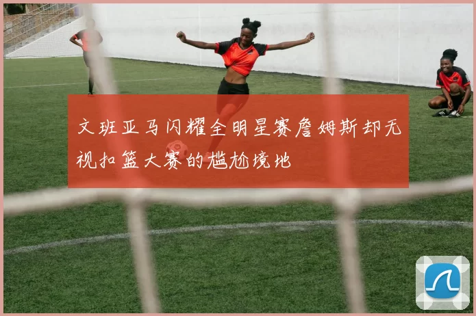 文班亚马闪耀全明星赛詹姆斯却无视扣篮大赛的尴尬境地