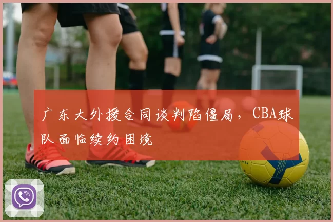 广东大外援合同谈判陷僵局,CBA球队面临续约困境