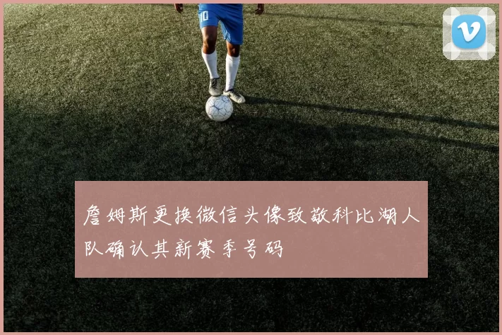 詹姆斯更换微信头像致敬科比湖人队确认其新赛季号码