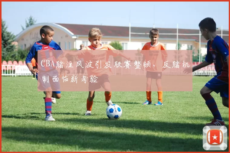CBA赌注风波引发联赛整顿，反赌机制面临新考验