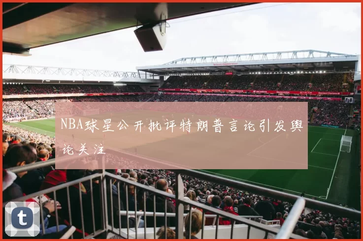 NBA球星公开批评特朗普言论引发舆论关注