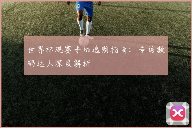 世界杯观赛手机选购指南：专访数码达人深度解析