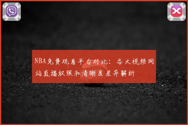 NBA免费观看平台对比：各大视频网站直播权限和清晰度差异解析