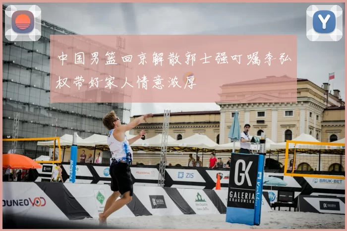 中国男篮回京解散郭士强叮嘱李弘权带好家人情意浓厚