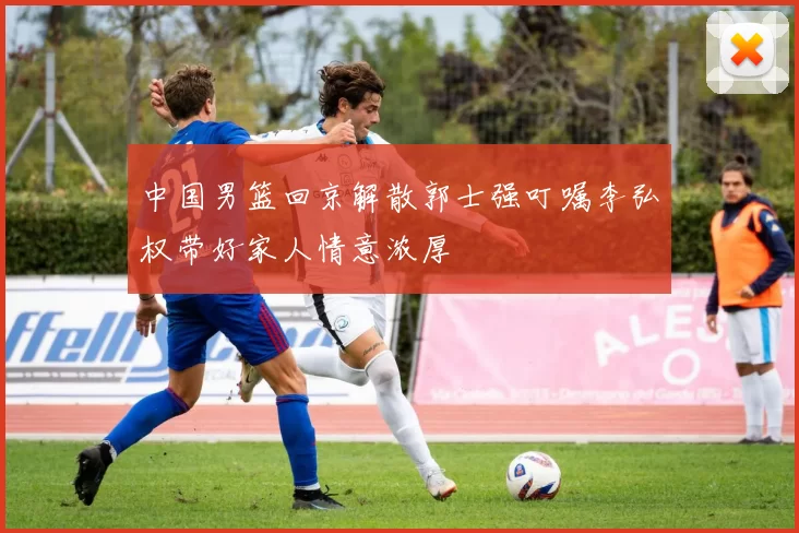 中国男篮回京解散郭士强叮嘱李弘权带好家人情意浓厚