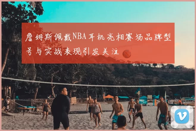 詹姆斯佩戴NBA耳机亮相赛场品牌型号与实战表现引发关注