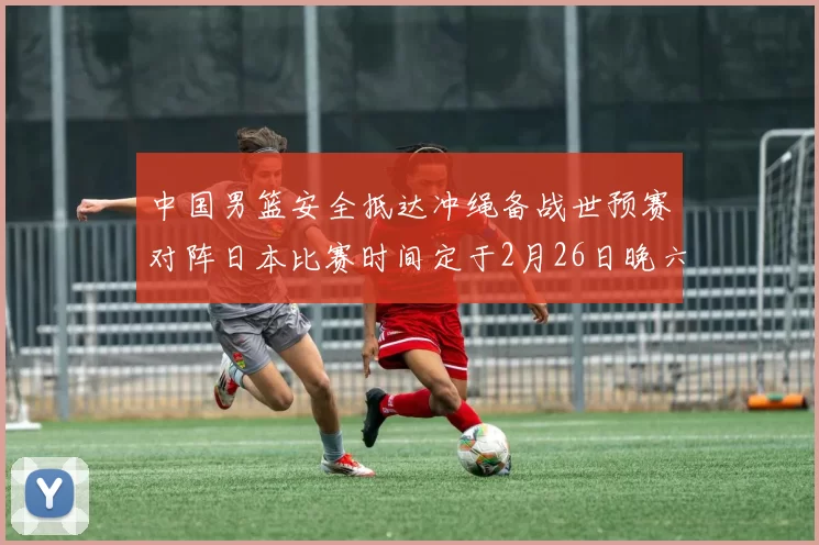 中国男篮安全抵达冲绳备战世预赛对阵日本比赛时间定于2月26日晚六点五分
