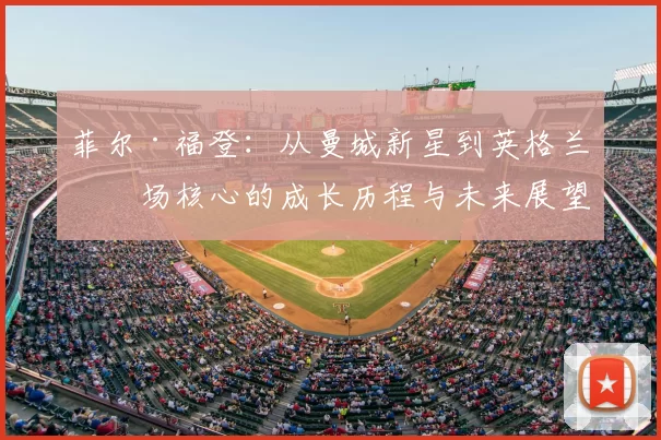 菲尔·福登：从曼城新星到英格兰中场核心的成长历程与未来展望
